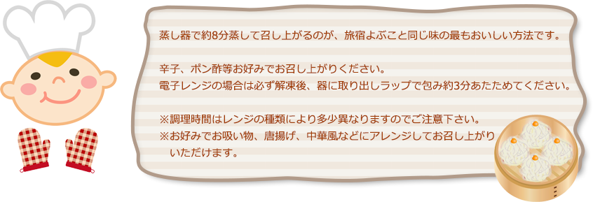 蒸し器で約8分蒸して召し上がるのが、旅宿よぶこと同じ味の最もおいしい方法です。辛子、ポン酢等お好みでお召し上がりください。電子レンジの場合は必ず解凍後、器に取り出しラップで包み約3分あたためてください。※調理時間はレンジの種類により多少異なりますのでご注意下さい。※お好みでお吸い物、唐揚げ、中華風などにアレンジしてお召し上がりいただけます。